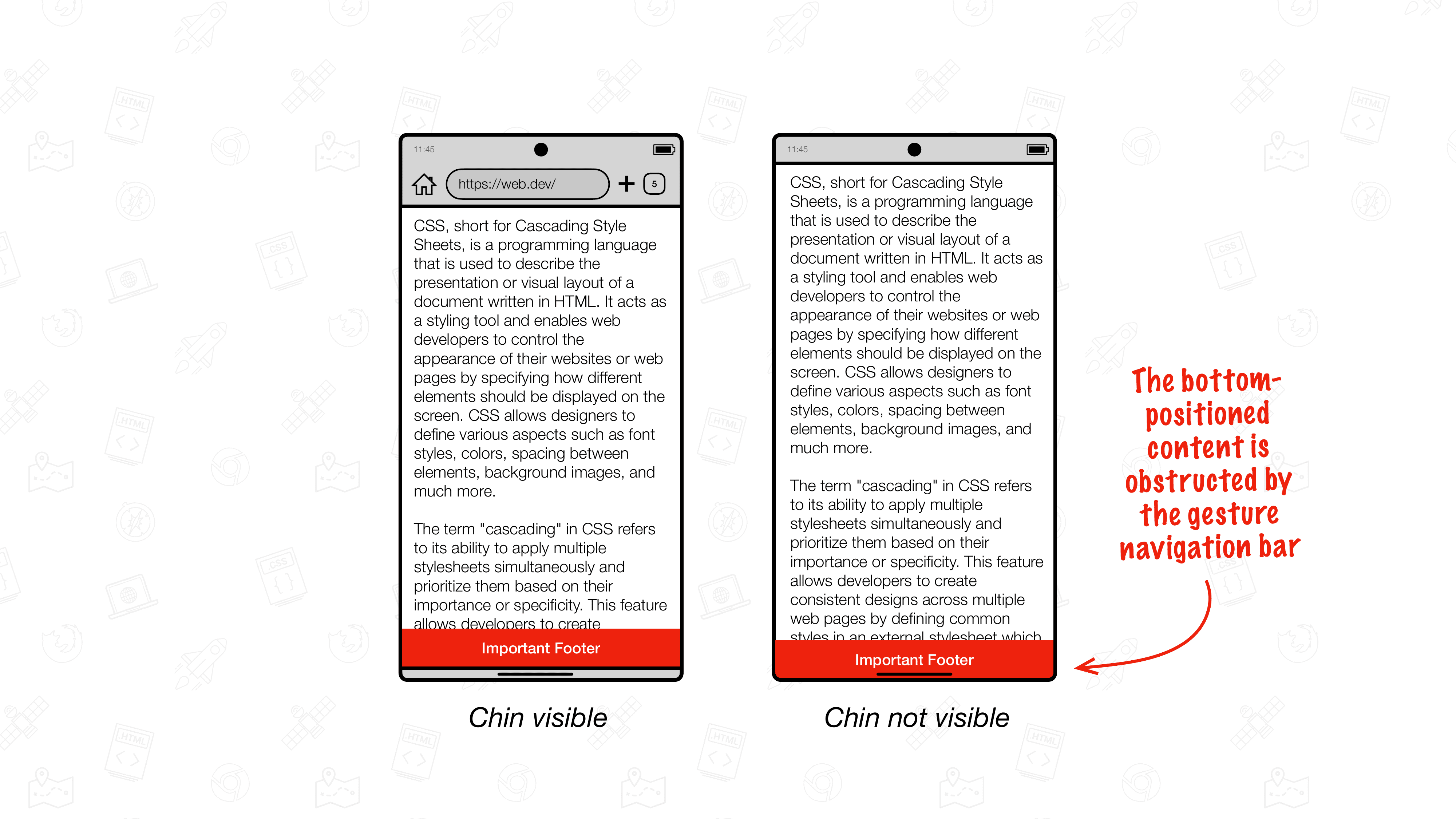 Android의 Chrome이 화면 전체를 차지하는 Android 기기의 삽화 왼쪽 그림에는 Chrome의 턱이 보입니다. 하단에 고정된 콘텐츠 (빨간색으로 표시됨)가 바로 그 위에 배치됩니다. 오른쪽 그림은 Chrome의 턱이 보이지 않는 모습을 보여줍니다. 여기에서 하단 고정 콘텐츠가 기기 하단 가장자리에 배치됩니다. 함께 표시된 텍스트는 하단에 배치된 콘텐츠가 이제 동작 탐색 메뉴에 가려진다고 명시합니다.